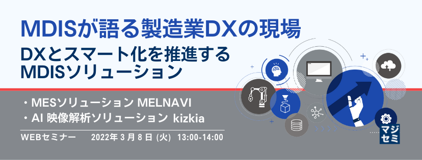 MDISが語る製造業DXの現場 〜 DXとスマート化を推進するMDISソリューション~ ・MESソリューション MELNAVI ・AI 映像解析ソリューション kizkia