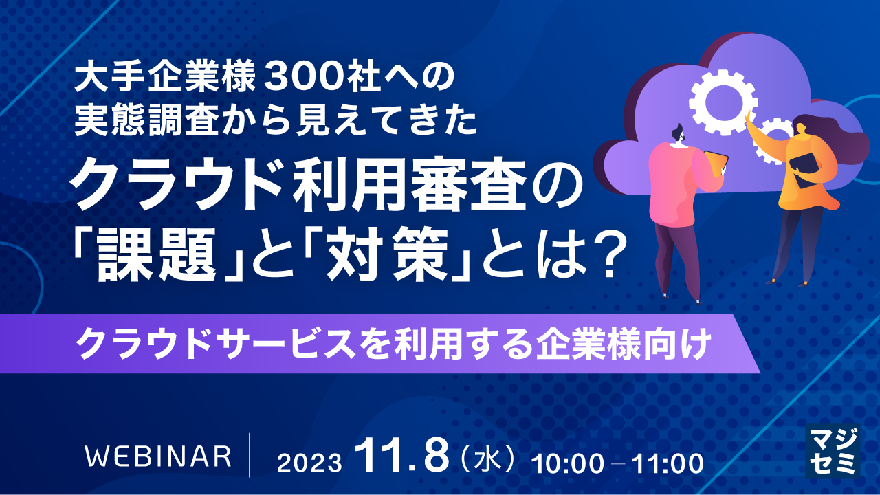大手企業様 300社への実態調査から見えてきた、クラウド利用審査の「課題」と「対策」とは? 〜クラウドサービスを利用する企業様向け〜