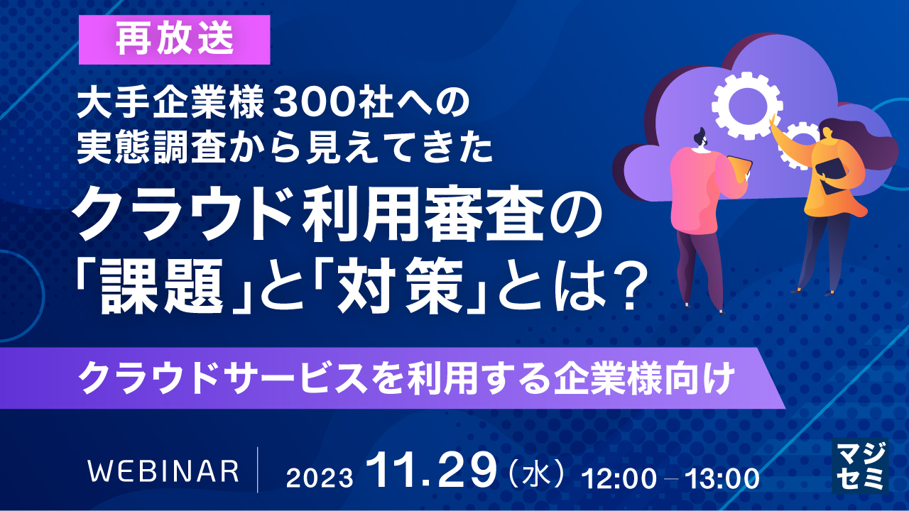 【再放送】大手企業様 300社への実態調査から見えてきた、クラウド利用審査の「課題」と「対策」とは? 〜クラウドサービスを利用する企業様向け〜