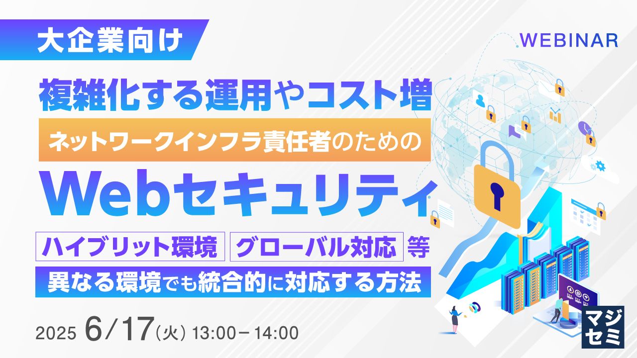【大企業向け】複雑化する運用やコスト増、ネットワークインフラ責任者のためのWebセキュリティ ~ハイブリット環境、グローバル対応等、異なる環境でも統合的に対応する方法~