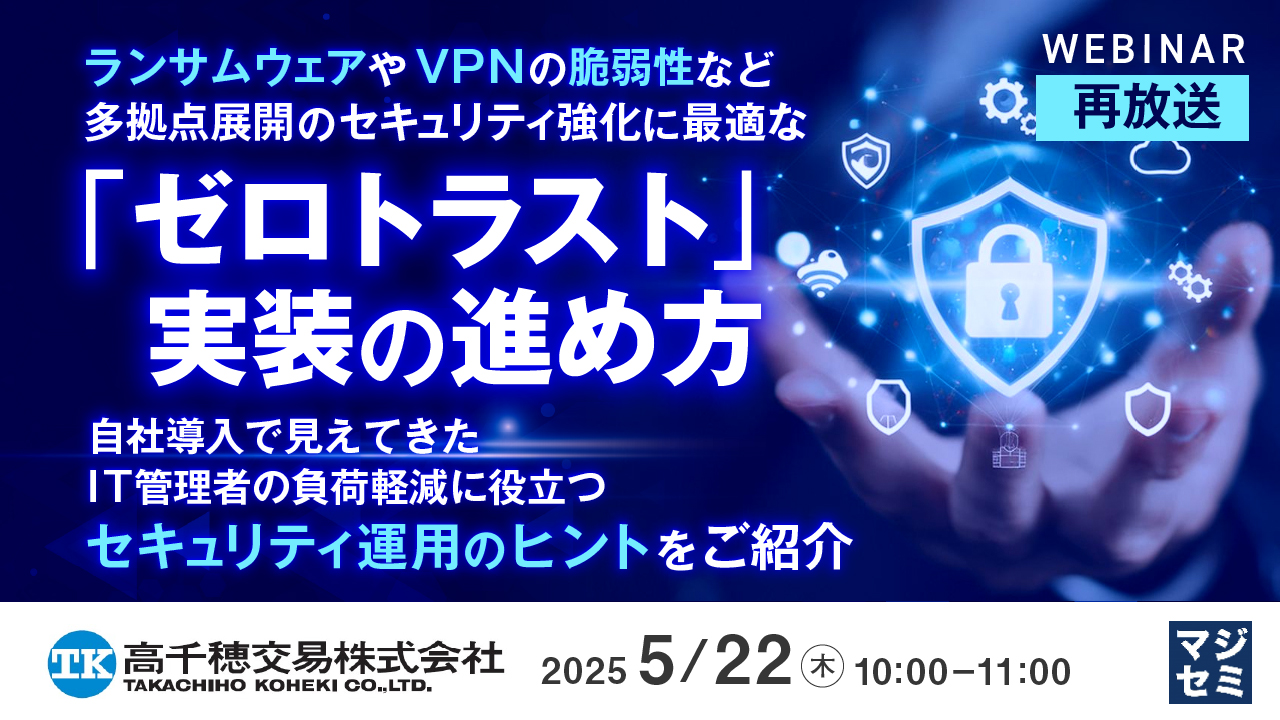 【再放送】ランサムウェアやVPNの脆弱性など、多拠点展開のセキュリティ強化に最適な「ゼロトラスト」実装の進め方 ~自社導入で見えてきた、IT管理者の負荷軽減に役立つセキュリティ運用のヒントをご紹介~