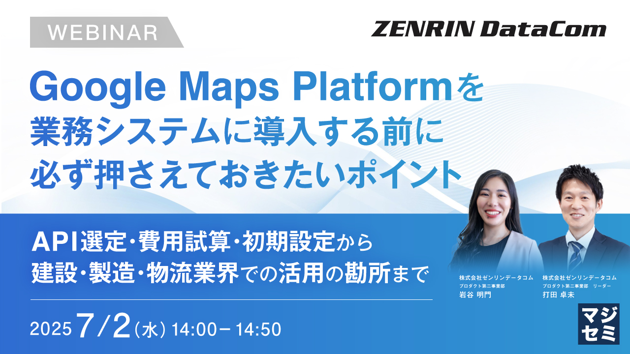 Google Maps Platformを業務システムに導入する前に必ず押さえておきたいポイント ~API選定・費用試算・初期設定から、建設・製造・物流業界での活用の勘所まで~